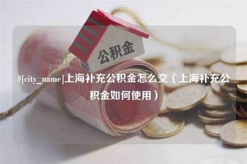 三明上海补充公积金怎么交（上海补充公积金如何使用）