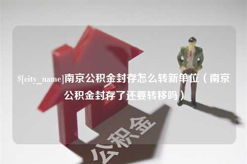 三明南京公积金封存怎么转新单位（南京公积金封存了还要转移吗）