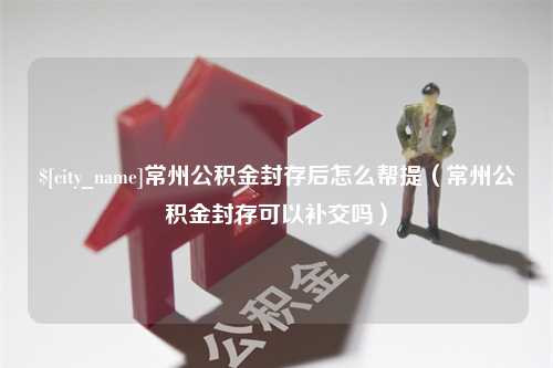 三明常州公积金封存后怎么帮提（常州公积金封存可以补交吗）